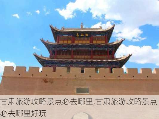 甘肃旅游攻略景点必去哪里,甘肃旅游攻略景点必去哪里好玩