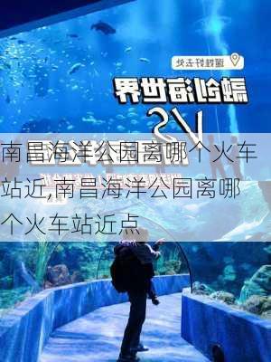 南昌海洋公园离哪个火车站近,南昌海洋公园离哪个火车站近点